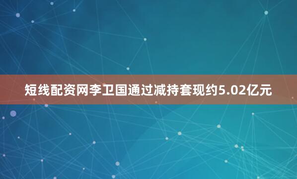 短线配资网李卫国通过减持套现约5.02亿元