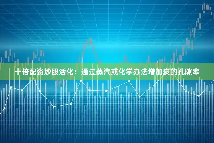 十倍配资炒股活化：通过蒸汽或化学办法增加炭的孔隙率