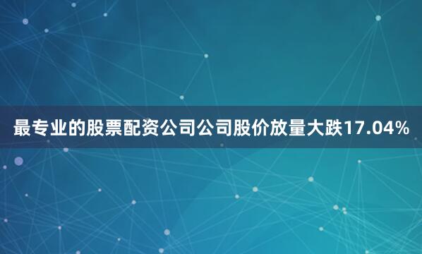 最专业的股票配资公司公司股价放量大跌17.04%